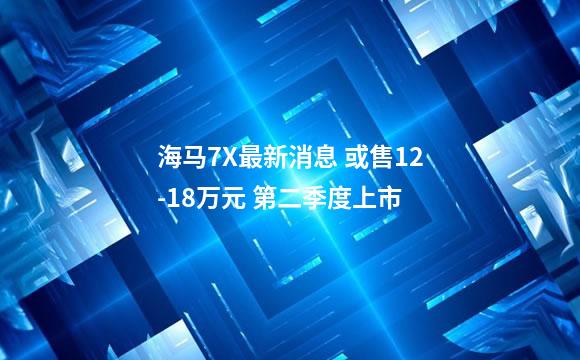 海马7X最新消息 或售12-18万元 第二季度上市
